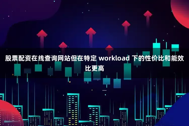 股票配资在线查询网站但在特定 workload 下的性价比和能效比更高