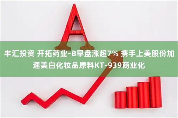 丰汇投资 开拓药业-B早盘涨超7% 携手上美股份加速美白化妆品原料KT-939商业化