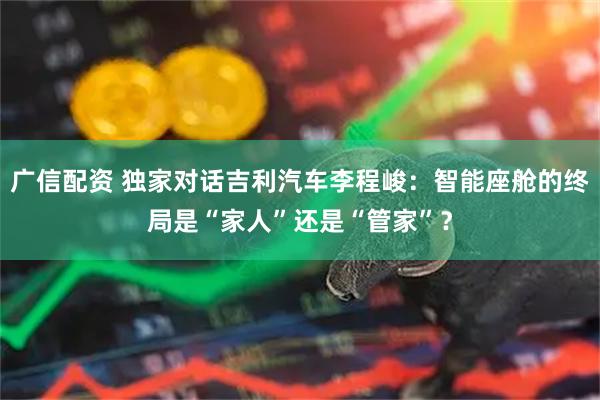 广信配资 独家对话吉利汽车李程峻:智能座舱的终局是“家人”还是“管家”?