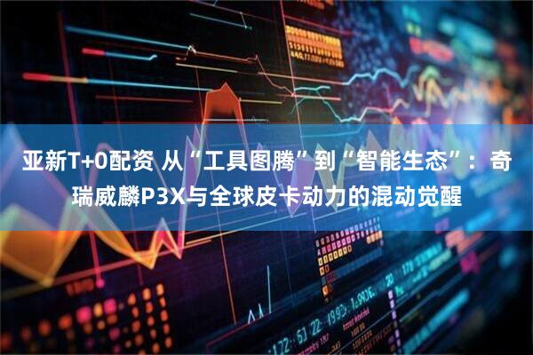亚新T+0配资 从“工具图腾”到“智能生态”:奇瑞威麟P3X与全球皮卡动力的混动觉醒