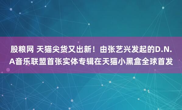 股粮网 天猫尖货又出新！由张艺兴发起的D.N.A音乐联盟首张实体专辑在天猫小黑盒全球首发