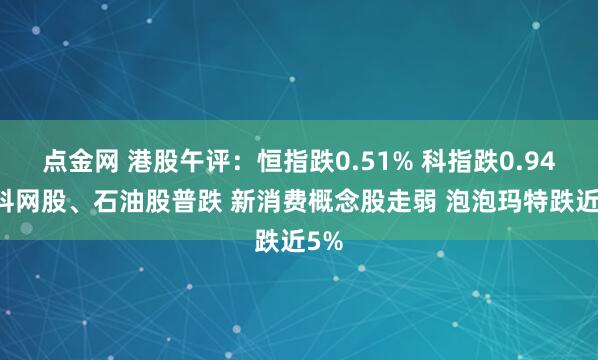 点金网 港股午评:恒指跌0.51% 科指跌0.94% 科网股、石油股普跌 新消费概念股走弱 泡泡玛特跌近5%
