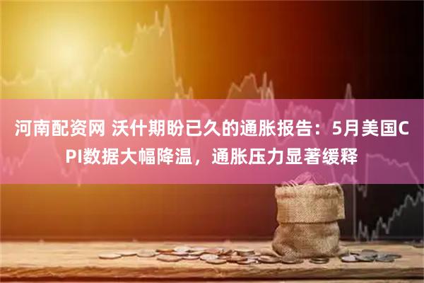 河南配资网 沃什期盼已久的通胀报告：5月美国CPI数据大幅降温，通胀压力显著缓释