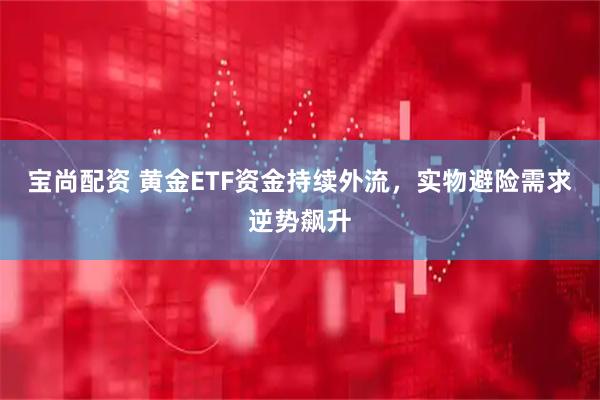 宝尚配资 黄金ETF资金持续外流，实物避险需求逆势飙升