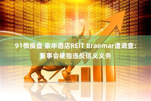 91微操盘 豪华酒店REIT Braemar遭调查：董事会被指违反信义义务
