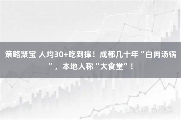 策略聚宝 人均30+吃到撑！成都几十年“白肉汤锅”，本地人称“大食堂”！