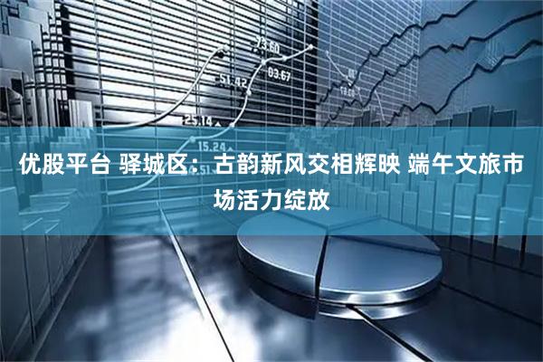 优股平台 驿城区：古韵新风交相辉映 端午文旅市场活力绽放