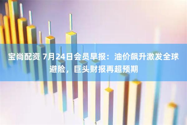 宝尚配资 7月24日会员早报：油价飙升激发全球避险，巨头财报再超预期