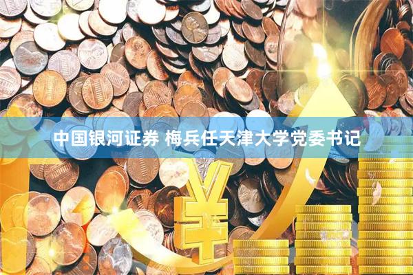 中国银河证券 梅兵任天津大学党委书记