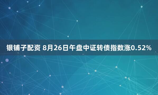 银铺子配资 8月26日午盘中证转债指数涨0.52%